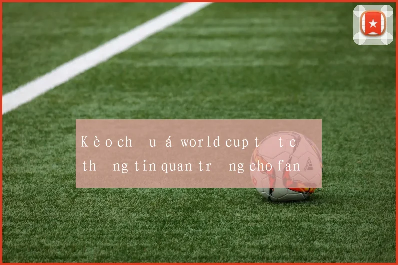 Kèo châu á world cup tất cả thông tin quan trọng cho fan